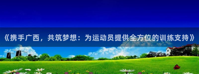 bsport必一运动：《携手广西，共筑梦想：为运动员提供全方位的训练支持》